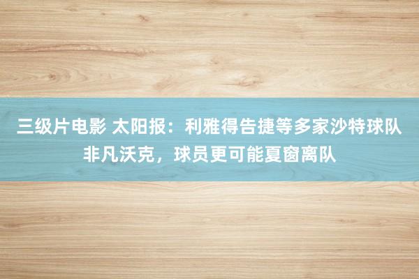 三级片电影 太阳报：利雅得告捷等多家沙特球队非凡沃克，球员更可能夏窗离队