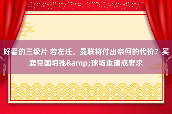 好看的三级片 若左迁，曼联将付出奈何的代价？买卖帝国坍弛&球场重建成奢求