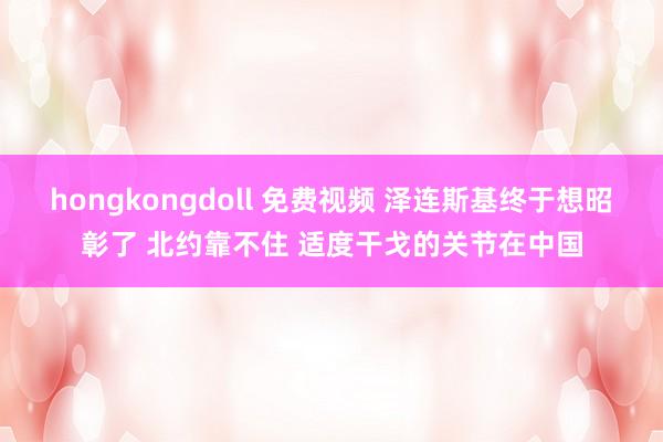 hongkongdoll 免费视频 泽连斯基终于想昭彰了 北约靠不住 适度干戈的关节在中国