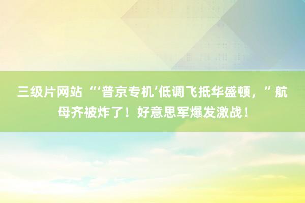 三级片网站 “‘普京专机’低调飞抵华盛顿，”航母齐被炸了！好意思军爆发激战！