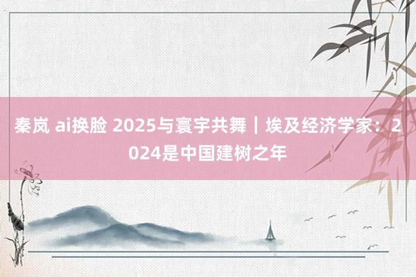 秦岚 ai换脸 2025与寰宇共舞｜埃及经济学家：2024是中国建树之年