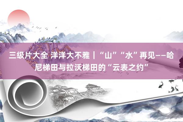 三级片大全 洋洋大不雅｜“山”“水”再见——哈尼梯田与拉沃梯田的“云表之约”