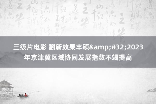 三级片电影 翻新效果丰硕&#32;2023年京津冀区域协同发展指数不竭提高