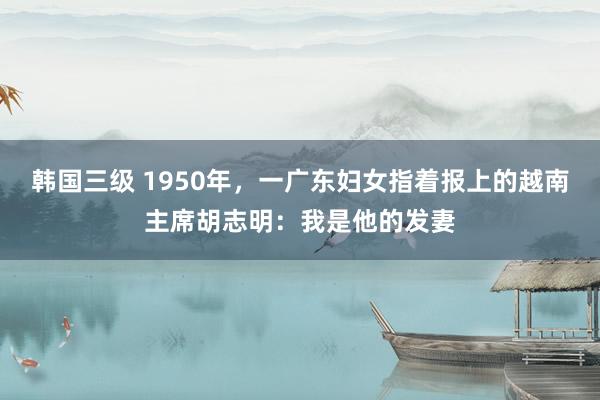 韩国三级 1950年，一广东妇女指着报上的越南主席胡志明：我是他的发妻