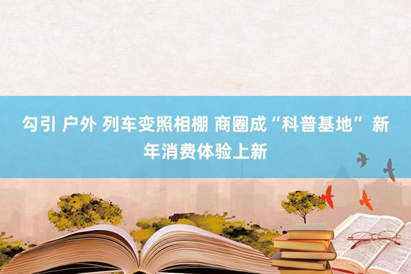 勾引 户外 列车变照相棚 商圈成“科普基地” 新年消费体验上新