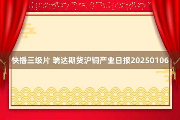 快播三级片 瑞达期货沪铜产业日报20250106