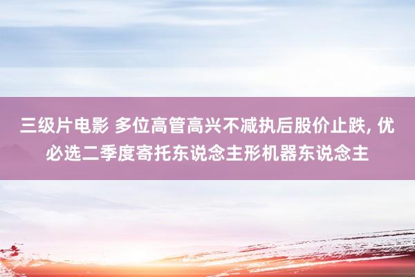 三级片电影 多位高管高兴不减执后股价止跌， 优必选二季度寄托东说念主形机器东说念主