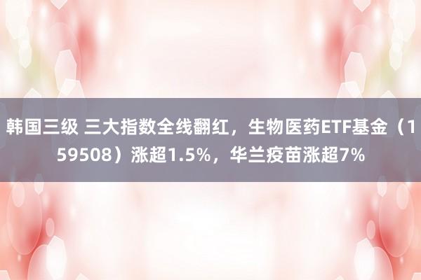 韩国三级 三大指数全线翻红，生物医药ETF基金（159508）涨超1.5%，华兰疫苗涨超7%