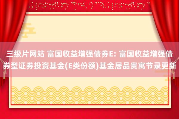 三级片网站 富国收益增强债券E: 富国收益增强债券型证券投资基金(E类份额)基金居品贵寓节录更新