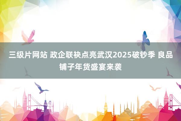 三级片网站 政企联袂点亮武汉2025破钞季 良品铺子年货盛宴来袭