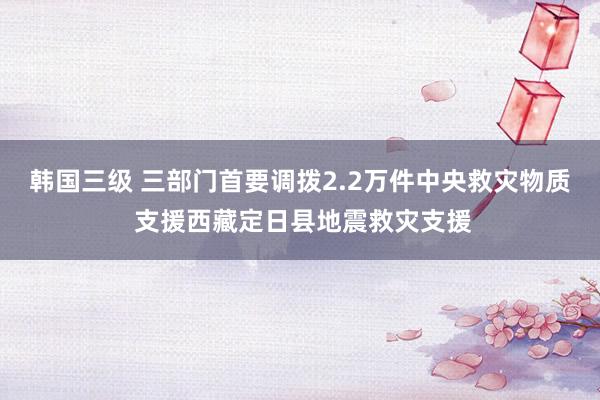 韩国三级 三部门首要调拨2.2万件中央救灾物质 支援西藏定日县地震救灾支援