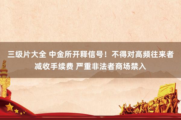 三级片大全 中金所开释信号！不得对高频往来者减收手续费 严重非法者商场禁入