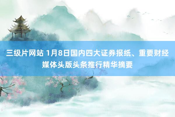 三级片网站 1月8日国内四大证券报纸、重要财经媒体头版头条推行精华摘要