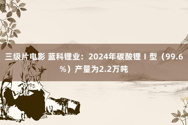 三级片电影 蓝科锂业：2024年碳酸锂Ⅰ型（99.6%）产量为2.2万吨