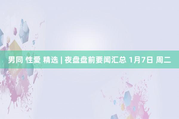 男同 性愛 精选 | 夜盘盘前要闻汇总 1月7日 周二