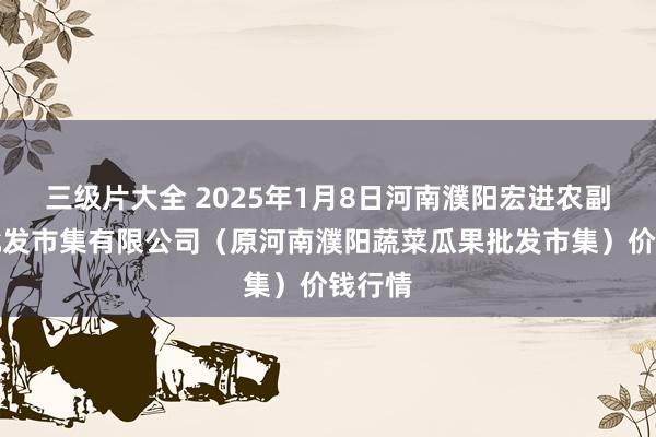 三级片大全 2025年1月8日河南濮阳宏进农副产物批发市集有限公司（原河南濮阳蔬菜瓜果批发市集）价钱行情