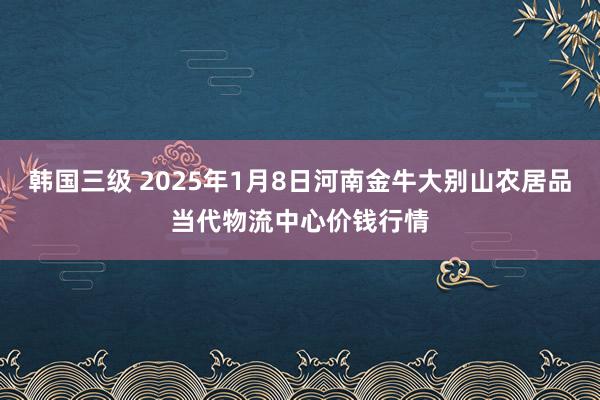 韩国三级 2025年1月8日河南金牛大别山农居品当代物流中心价钱行情