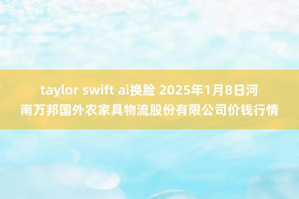 taylor swift ai换脸 2025年1月8日河南万邦国外农家具物流股份有限公司价钱行情