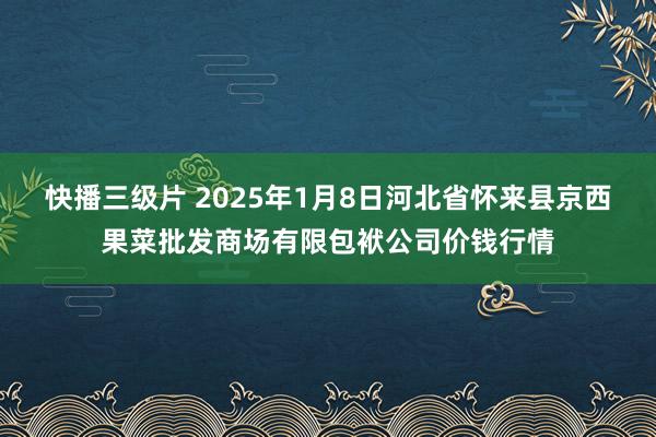 快播三级片 2025年1月8日河北省怀来县京西果菜批发商场有限包袱公司价钱行情