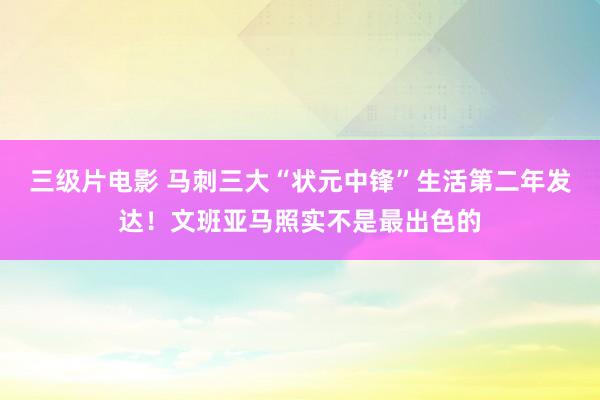 三级片电影 马刺三大“状元中锋”生活第二年发达！文班亚马照实不是最出色的