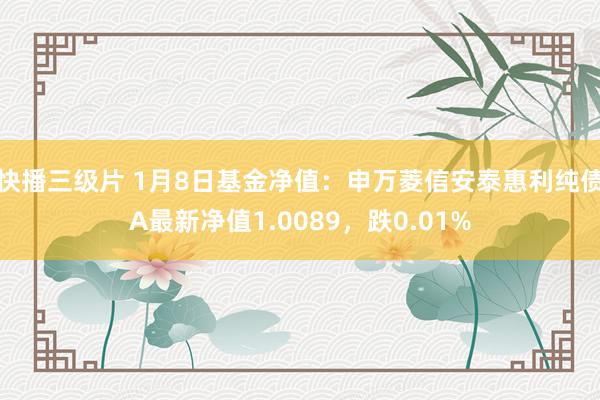 快播三级片 1月8日基金净值：申万菱信安泰惠利纯债A最新净值1.0089，跌0.01%