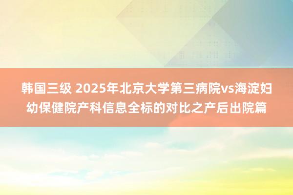 韩国三级 2025年北京大学第三病院vs海淀妇幼保健院产科信息全标的对比之产后出院篇