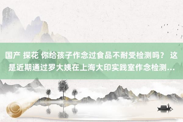 国产 探花 你给孩子作念过食品不耐受检测吗？ 这是近期通过罗大姨在上海大印实践室作念检测...