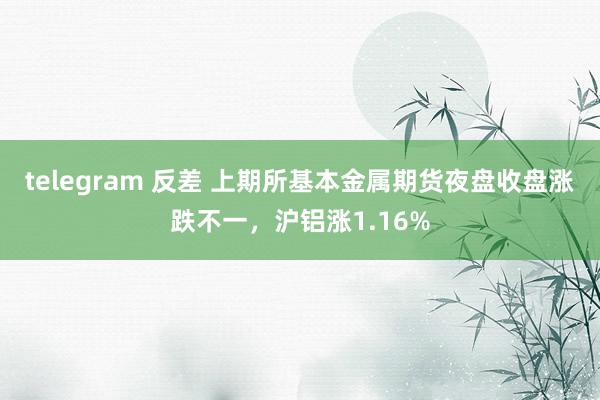 telegram 反差 上期所基本金属期货夜盘收盘涨跌不一，沪铝涨1.16%