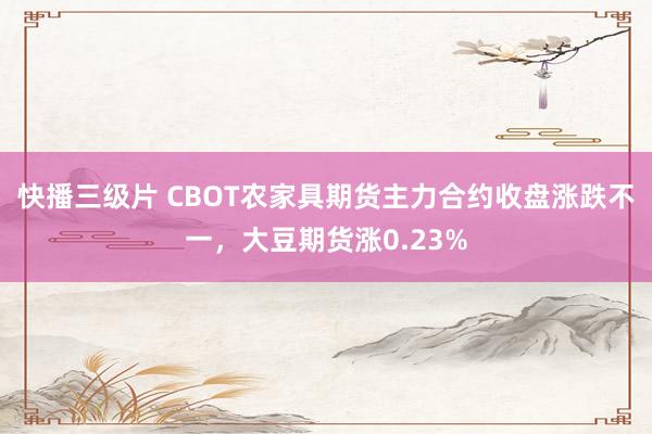 快播三级片 CBOT农家具期货主力合约收盘涨跌不一，大豆期货涨0.23%