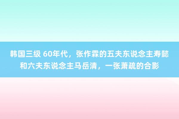 韩国三级 60年代，张作霖的五夫东说念主寿懿和六夫东说念主马岳清，一张萧疏的合影