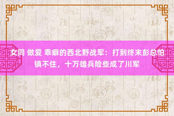 女同 做爱 乖癖的西北野战军：打到终末彭总怕镇不住，十万雄兵险些成了川军