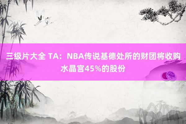 三级片大全 TA：NBA传说基德处所的财团将收购水晶宫45%的股份