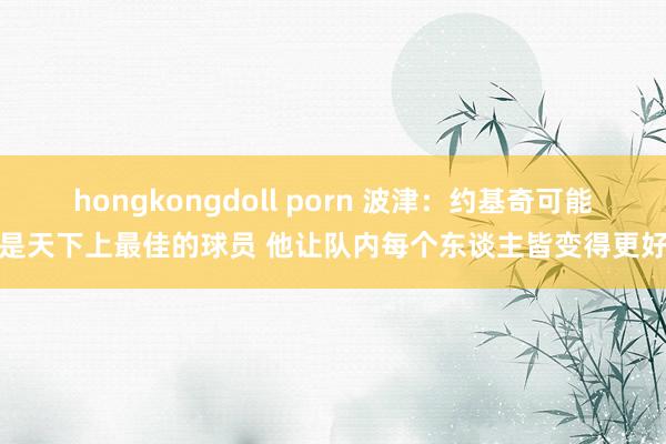 hongkongdoll porn 波津：约基奇可能是天下上最佳的球员 他让队内每个东谈主皆变得更好