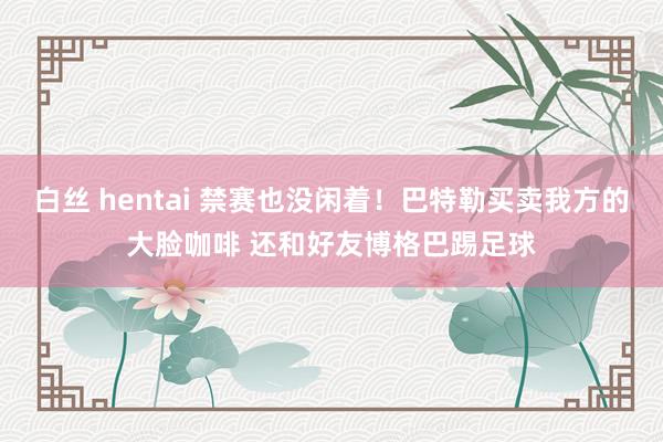 白丝 hentai 禁赛也没闲着！巴特勒买卖我方的大脸咖啡 还和好友博格巴踢足球