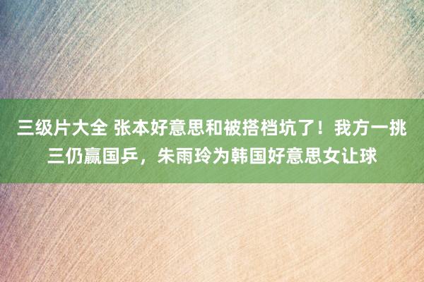 三级片大全 张本好意思和被搭档坑了！我方一挑三仍赢国乒，朱雨玲为韩国好意思女让球