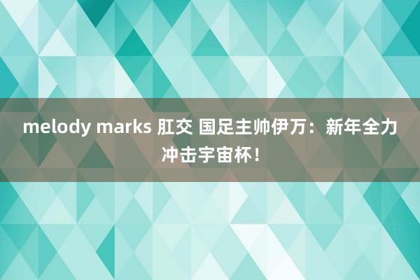 melody marks 肛交 国足主帅伊万：新年全力冲击宇宙杯！