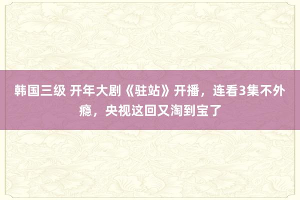 韩国三级 开年大剧《驻站》开播，连看3集不外瘾，央视这回又淘到宝了