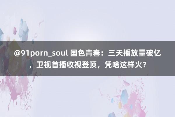 @91porn_soul 国色青春：三天播放量破亿，卫视首播收视登顶，凭啥这样火？