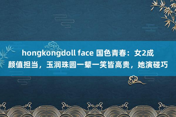 hongkongdoll face 国色青春：女2成颜值担当，玉润珠圆一颦一笑皆高贵，她演碰巧