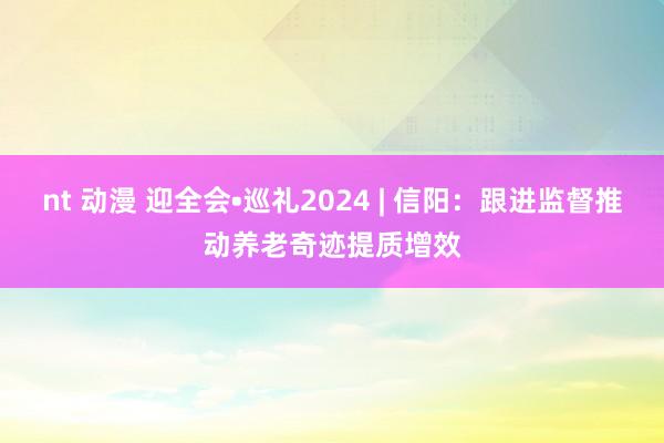 nt 动漫 迎全会•巡礼2024 | 信阳：跟进监督推动养老奇迹提质增效