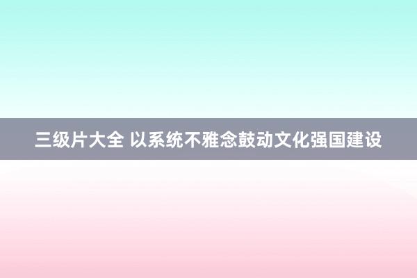 三级片大全 以系统不雅念鼓动文化强国建设