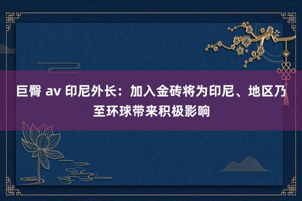 巨臀 av 印尼外长：加入金砖将为印尼、地区乃至环球带来积极影响