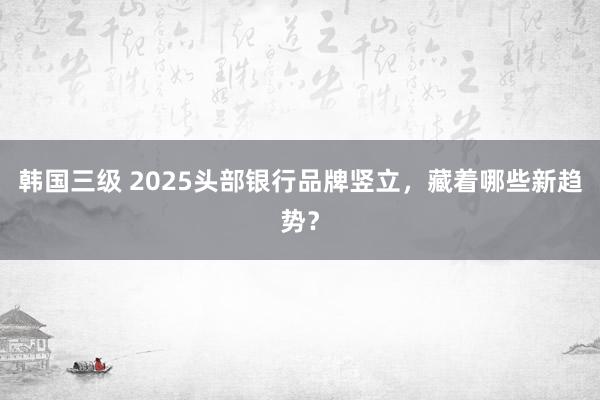 韩国三级 2025头部银行品牌竖立，藏着哪些新趋势？