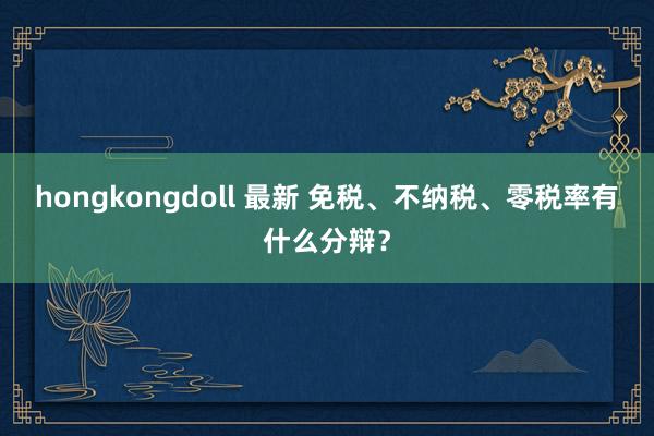 hongkongdoll 最新 免税、不纳税、零税率有什么分辩？