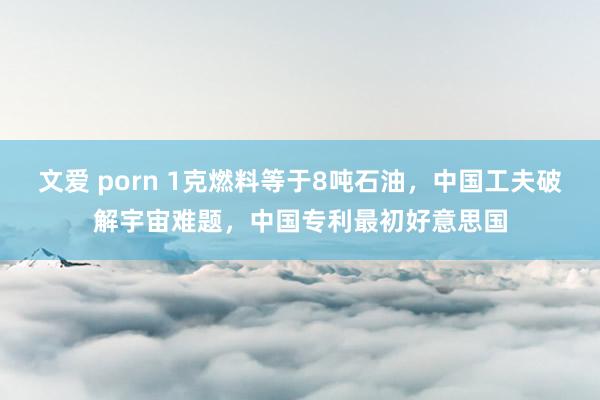 文爱 porn 1克燃料等于8吨石油，中国工夫破解宇宙难题，中国专利最初好意思国