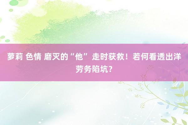 萝莉 色情 磨灭的“他” 走时获救！若何看透出洋劳务陷坑？