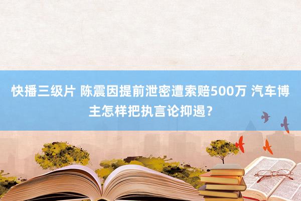 快播三级片 陈震因提前泄密遭索赔500万 汽车博主怎样把执言论抑遏？