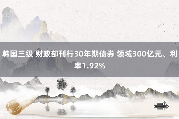 韩国三级 财政部刊行30年期债券 领域300亿元、利率1.92%