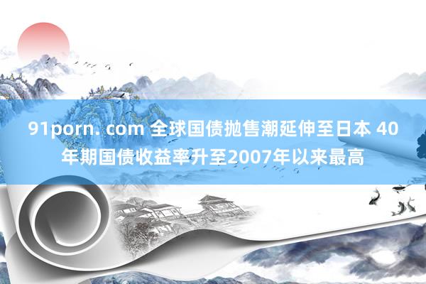 91porn. com 全球国债抛售潮延伸至日本 40年期国债收益率升至2007年以来最高