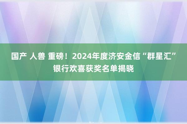 国产 人兽 重磅！2024年度济安金信“群星汇”银行欢喜获奖名单揭晓